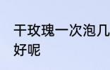 干玫瑰一次泡几朵 干玫瑰一次泡几朵好呢