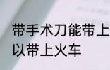 带手术刀能带上火车吗 手术刀可不可以带上火车