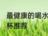 最健康的喝水杯是哪种 最健康的喝水杯推荐