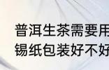 普洱生茶需要用锡纸包装吗 普洱茶用锡纸包装好不好