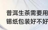 普洱生茶需要用锡纸包装吗 普洱茶用锡纸包装好不好
