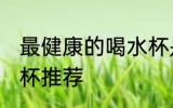 最健康的喝水杯是哪种 最健康的喝水杯推荐