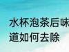 水杯泡茶后味道怎么去 水杯泡茶后味道如何去除