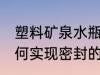 塑料矿泉水瓶怎么封盖 矿泉水瓶是如何实现密封的