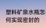 塑料矿泉水瓶怎么封盖 矿泉水瓶是如何实现密封的