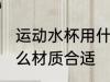 运动水杯用什么材质好 运动水杯用什么材质合适