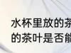 水杯里放的茶叶能喝一天吗 水杯里放的茶叶是否能喝一天