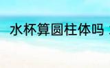 水杯算圆柱体吗 水杯是不是圆柱体