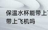 保温水杯能带上飞机吗 保温水杯可以带上飞机吗