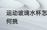 运动玻璃水杯怎么挑 运动玻璃水杯如何挑