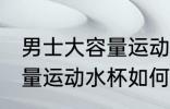 男士大容量运动水杯怎么选 男士大容量运动水杯如何选