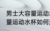 男士大容量运动水杯怎么选 男士大容量运动水杯如何选