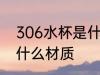 306水杯是什么材质 306水杯是属于什么材质