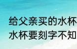 给父亲买的水杯刻什么字 给爸爸买个水杯要刻字不知道怎么写