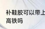 补鞋胶可以带上高铁吗 补鞋胶能带上高铁吗