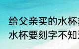给父亲买的水杯刻什么字 给爸爸买个水杯要刻字不知道怎么写