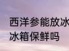 西洋参能放冰箱保鲜吗 西洋参可以放冰箱保鲜吗