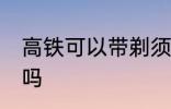 高铁可以带剃须刀吗 高铁能带剃须刀吗