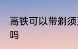 高铁可以带剃须刀吗 高铁能带剃须刀吗