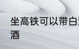 坐高铁可以带白酒吗 坐高铁能否带白酒