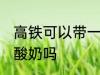 高铁可以带一箱酸奶吗 高铁能带一箱酸奶吗