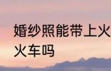 婚纱照能带上火车吗 可以带婚纱照上火车吗
