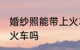 婚纱照能带上火车吗 可以带婚纱照上火车吗